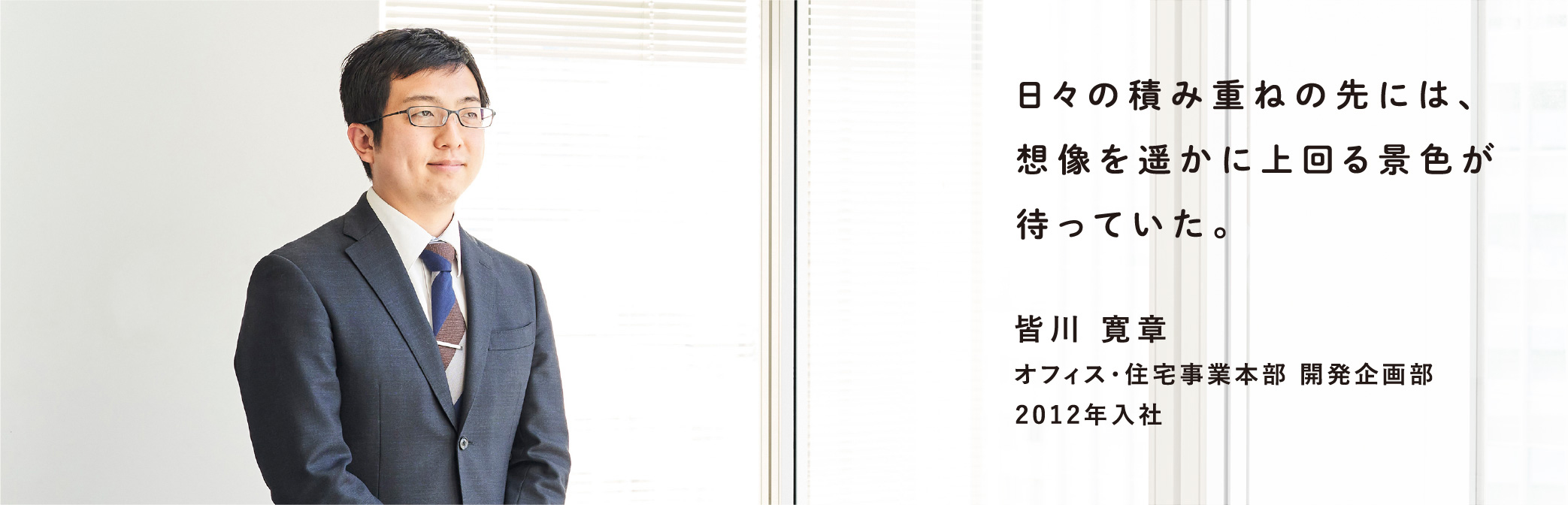 日々の積み重ねの先には、想像を遥かに上回る景色が待っていた。 皆川 寛章 オフィス・住宅事業本部 開発企画部 2012年入社