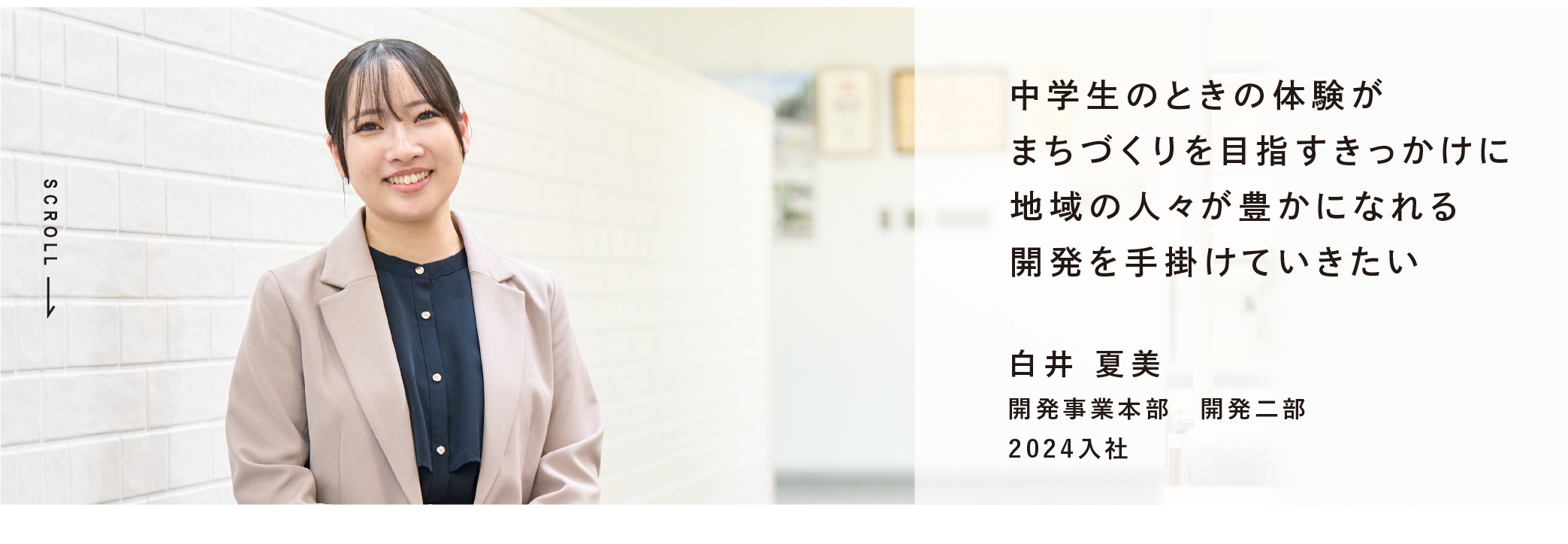 中学生のときの体験がまちづくりを目指すきっかけに地域の人々が豊かになれる開発を手掛けていきたい 白井 夏美 開発事業本部 開発二部 2024入社