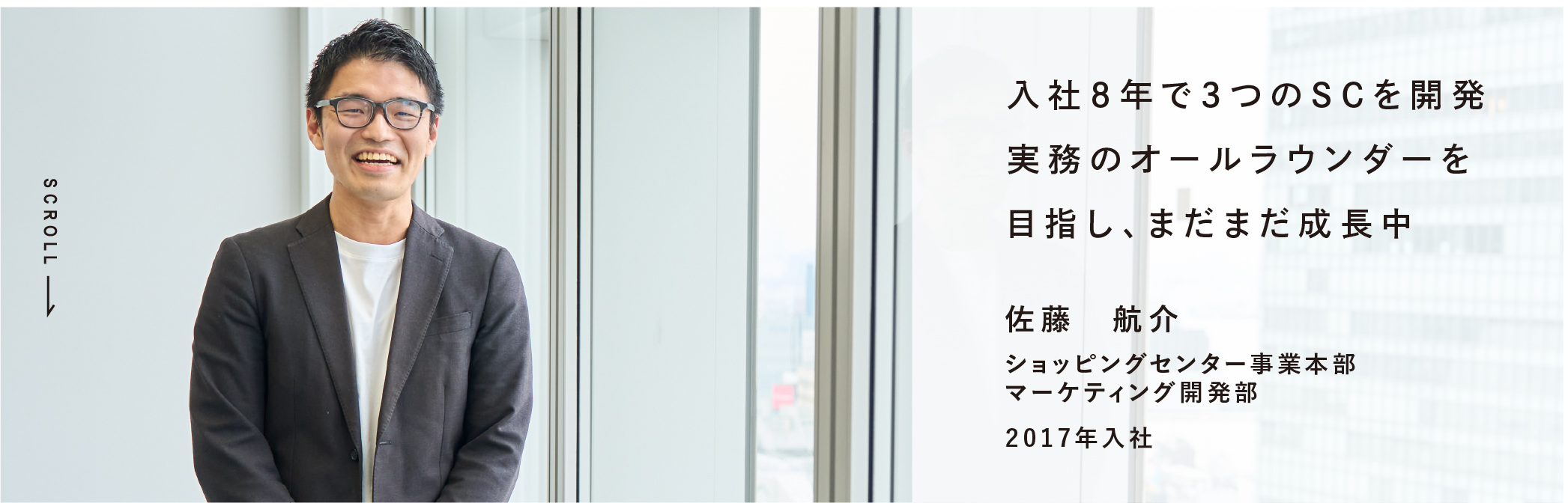 入社8年で3つのSCを開発実務のオールラウンダーを目指し、まだまだ成長中 佐藤 航介 ショッピングセンター事業本部マーケティング開発部 2017年入社